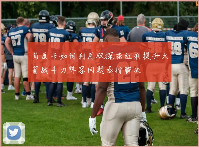 乌度卡如何利用双探花红利提升火箭战斗力阵容问题亟待解决