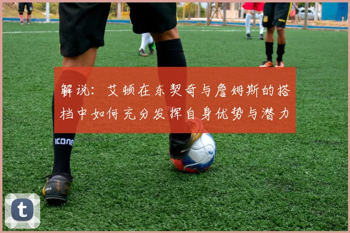 解说：艾顿在东契奇与詹姆斯的搭档中如何充分发挥自身优势与潜力
