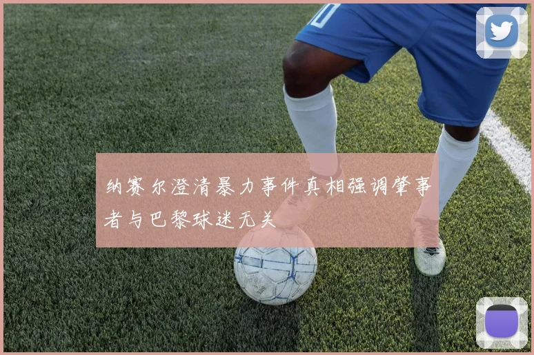 纳赛尔澄清暴力事件真相强调肇事者与巴黎球迷无关