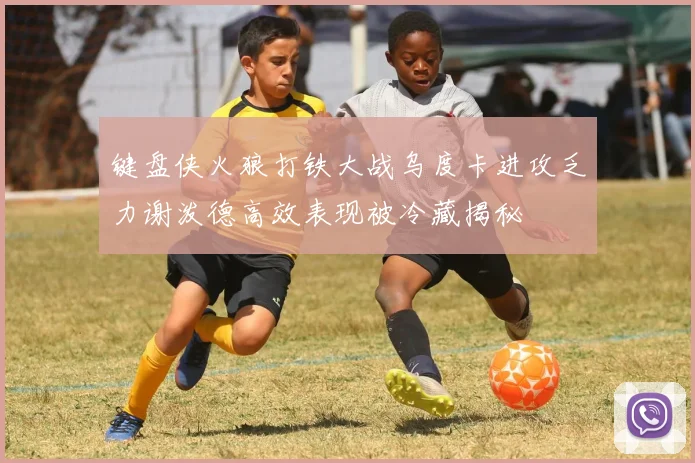 键盘侠火狼打铁大战乌度卡进攻乏力谢泼德高效表现被冷藏揭秘