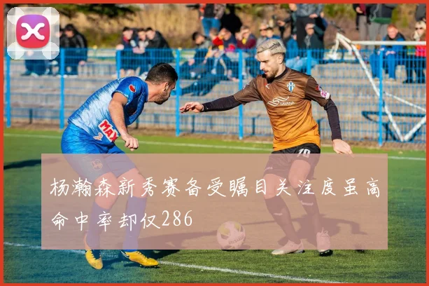 杨瀚森新秀赛备受瞩目关注度虽高命中率却仅286