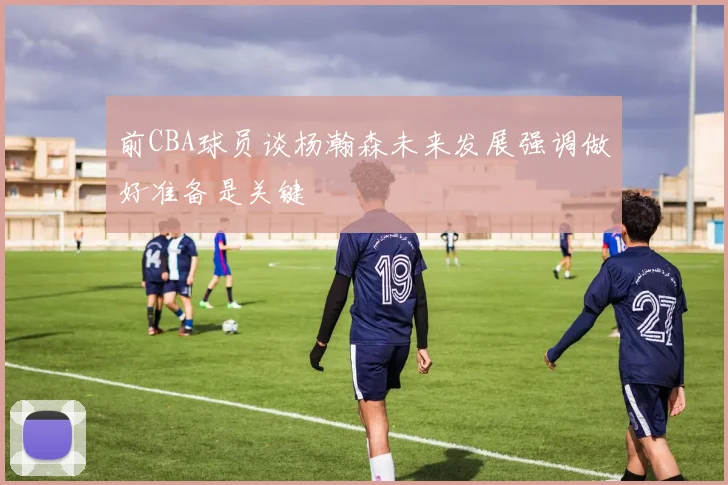 前CBA球员谈杨瀚森未来发展强调做好准备是关键