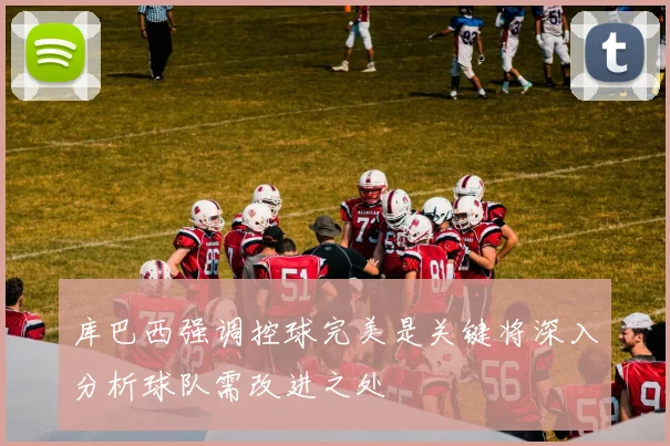 库巴西强调控球完美是关键将深入分析球队需改进之处