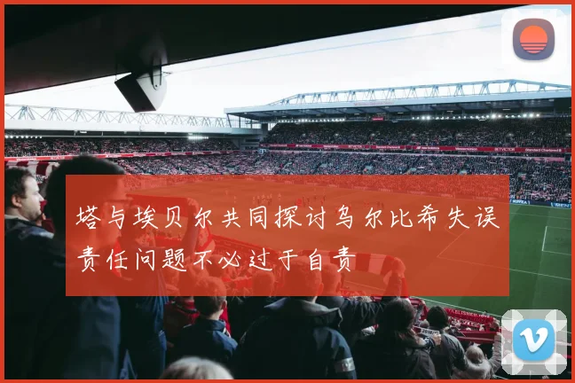 塔与埃贝尔共同探讨乌尔比希失误责任问题不必过于自责