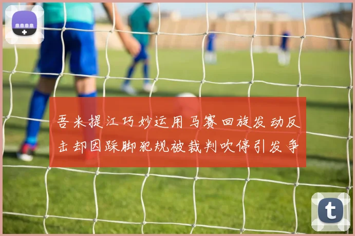 吾米提江巧妙运用马赛回旋发动反击却因踩脚犯规被裁判吹停引发争议