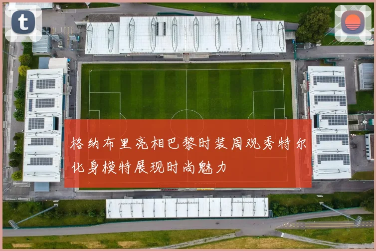 格纳布里亮相巴黎时装周观秀特尔化身模特展现时尚魅力