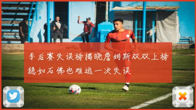 季后赛失误榜揭晓詹姆斯双双上榜稳如石佛也难逃一次失误