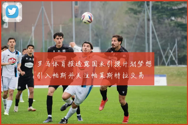 罗马体育报透露国米引援计划梦想引入帕斯并关注帕莱斯特拉交易