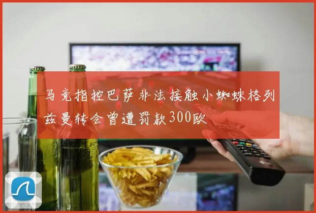 马竞指控巴萨非法接触小蜘蛛格列兹曼转会曾遭罚款300欧