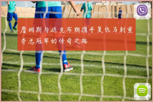 詹姆斯与迈克布朗携手复仇马刺重夺总冠军的传奇之路