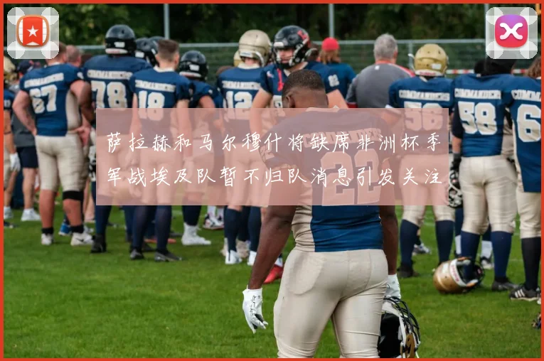 萨拉赫和马尔穆什将缺席非洲杯季军战埃及队暂不归队消息引发关注