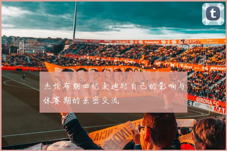 杰伦布朗回忆麦迪对自己的影响与休赛期的亲密交流
