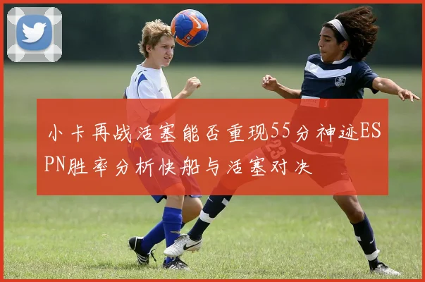 小卡再战活塞能否重现55分神迹ESPN胜率分析快船与活塞对决