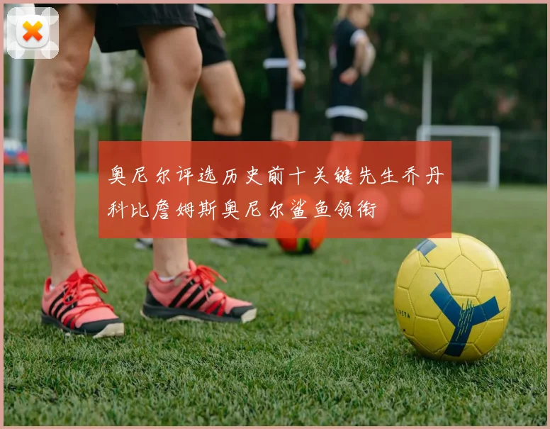 奥尼尔评选历史前十关键先生乔丹科比詹姆斯奥尼尔鲨鱼领衔