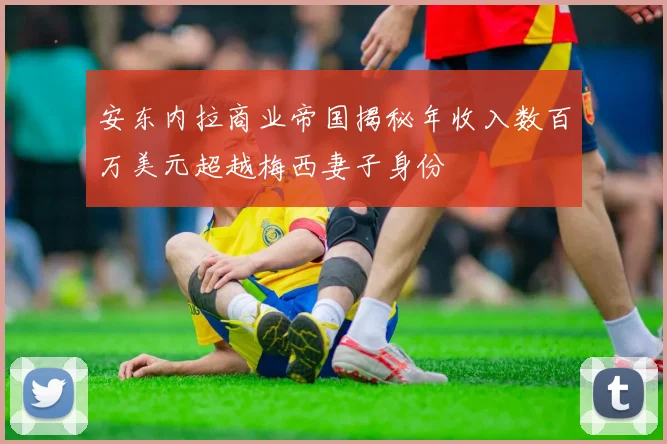 安东内拉商业帝国揭秘年收入数百万美元超越梅西妻子身份