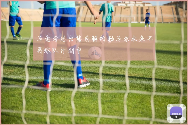 马竞考虑出售或解约勒马尔未来不再球队计划中
