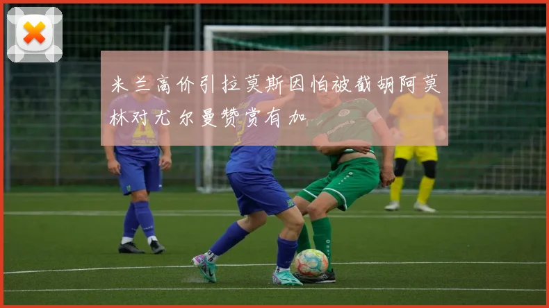 米兰高价引拉莫斯因怕被截胡阿莫林对尤尔曼赞赏有加