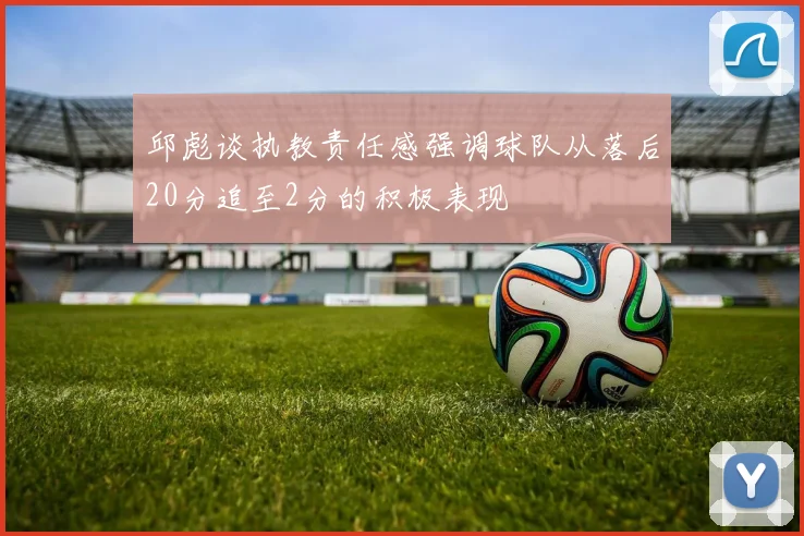 邱彪谈执教责任感强调球队从落后20分追至2分的积极表现