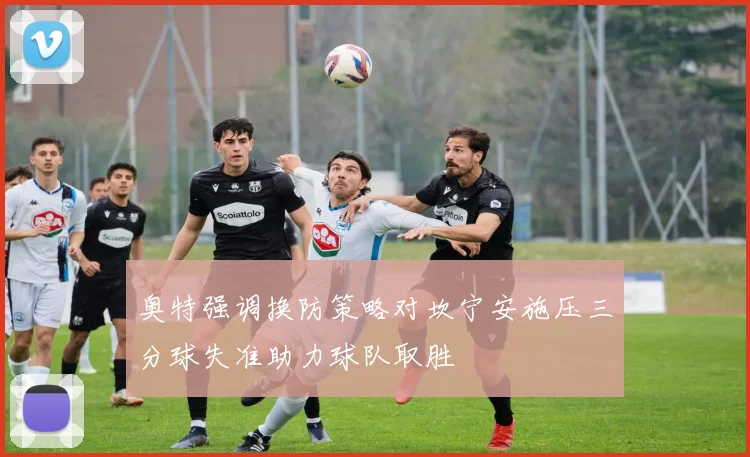 奥特强调换防策略对坎宁安施压三分球失准助力球队取胜