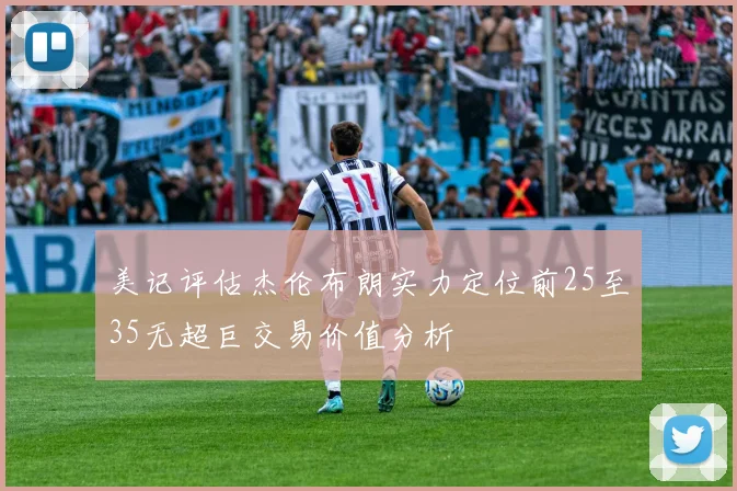 美记评估杰伦布朗实力定位前25至35无超巨交易价值分析