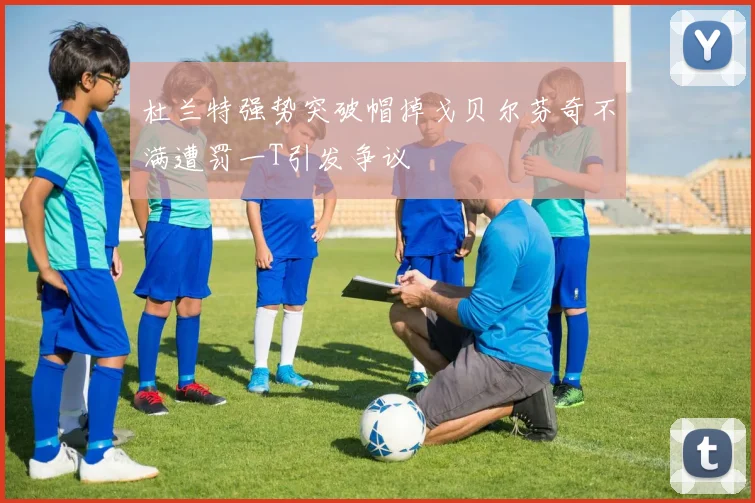 杜兰特强势突破帽掉戈贝尔芬奇不满遭罚一T引发争议