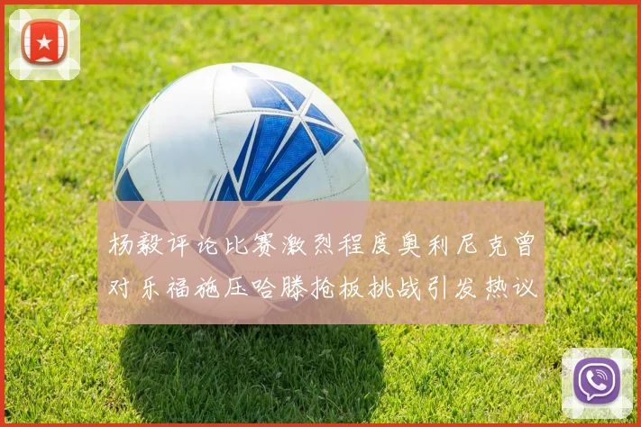 杨毅评论比赛激烈程度奥利尼克曾对乐福施压哈滕抢板挑战引发热议