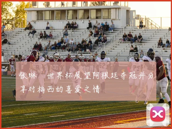 张琳芃世界杯展望阿根廷夺冠并分享对梅西的喜爱之情