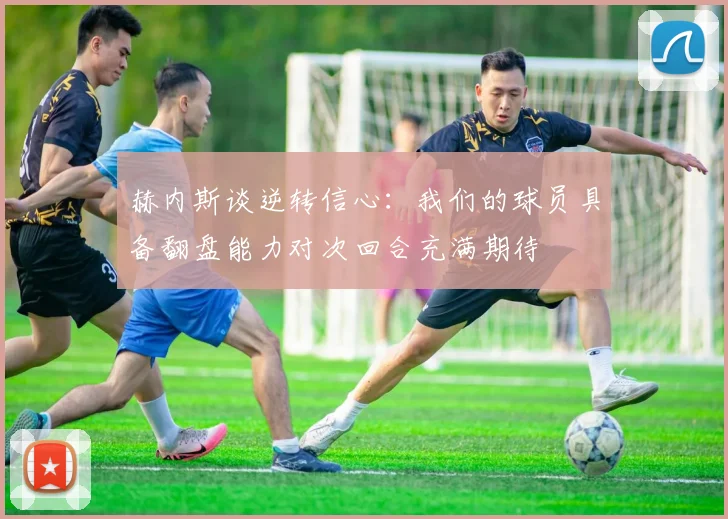 赫内斯谈逆转信心：我们的球员具备翻盘能力对次回合充满期待