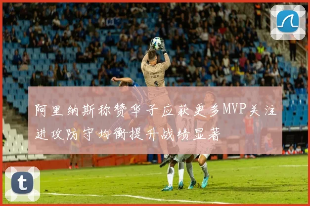 阿里纳斯称赞华子应获更多MVP关注进攻防守均衡提升战绩显著