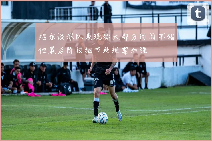 绍尔谈球队表现称大部分时间不错但最后阶段细节处理需加强