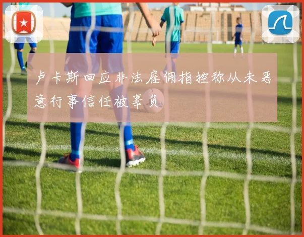 卢卡斯回应非法雇佣指控称从未恶意行事信任被辜负
