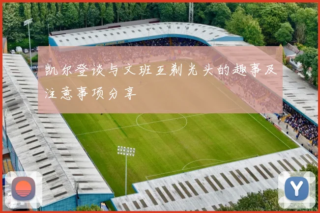 凯尔登谈与文班互剃光头的趣事及注意事项分享