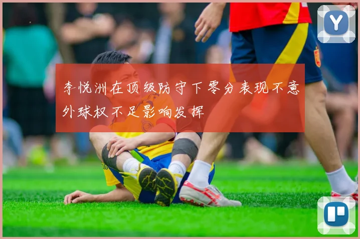 李悦洲在顶级防守下零分表现不意外球权不足影响发挥
