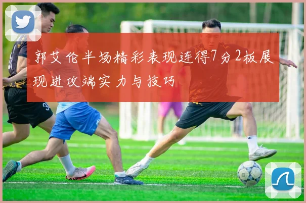 郭艾伦半场精彩表现连得7分2板展现进攻端实力与技巧