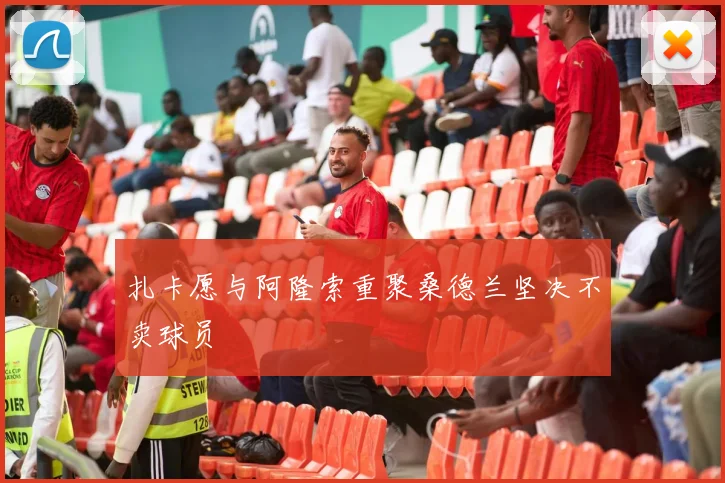 扎卡愿与阿隆索重聚桑德兰坚决不卖球员