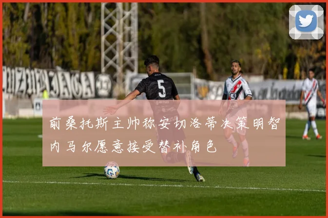 前桑托斯主帅称安切洛蒂决策明智内马尔愿意接受替补角色