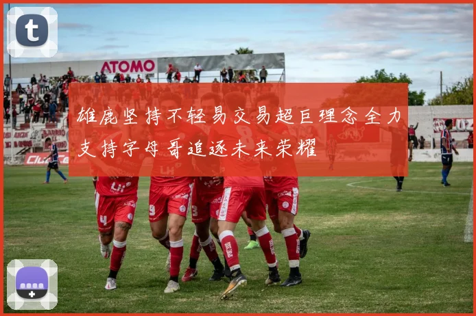 雄鹿坚持不轻易交易超巨理念全力支持字母哥追逐未来荣耀