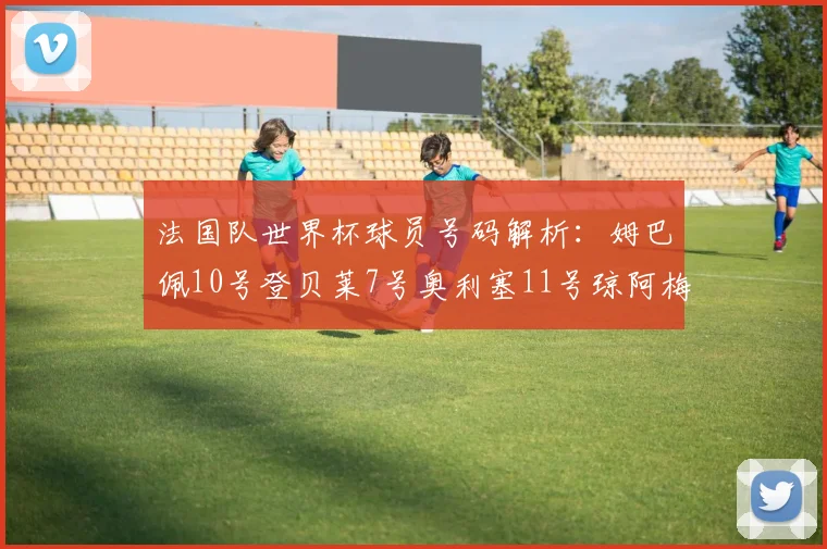 法国队世界杯球员号码解析：姆巴佩10号登贝莱7号奥利塞11号琼阿梅尼8号