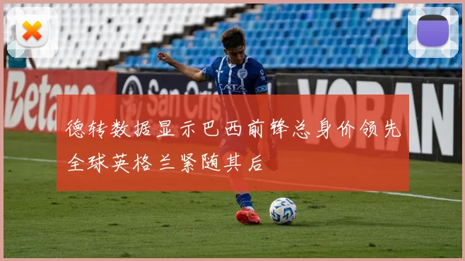 德转数据显示巴西前锋总身价领先全球英格兰紧随其后