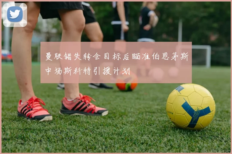 曼联错失转会目标后瞄准伯恩茅斯中场斯科特引援计划