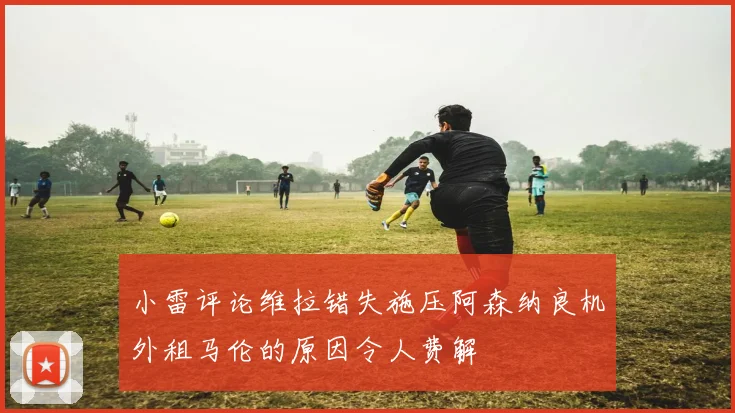 小雷评论维拉错失施压阿森纳良机外租马伦的原因令人费解